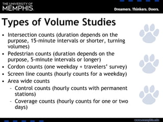 Types of Volume Studies
• Intersection counts (duration depends on the
purpose, 15-minute intervals or shorter, turning
volumes)
• Pedestrian counts (duration depends on the
purpose, 5-minute intervals or longer)
• Cordon counts (one weekday + travelers’ survey)
• Screen line counts (hourly counts for a weekday)
• Area wide counts
– Control counts (hourly counts with permanent
stations)
– Coverage counts (hourly counts for one or two
days)
 