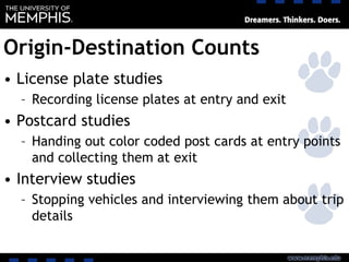 Origin-Destination Counts
• License plate studies
– Recording license plates at entry and exit
• Postcard studies
– Handing out color coded post cards at entry points
and collecting them at exit
• Interview studies
– Stopping vehicles and interviewing them about trip
details
 