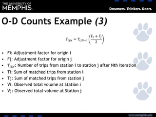 O-D Counts Example (3)
• Fi: Adjustment factor for origin i
• Fj: Adjustment factor for origin j
• 𝑇𝑖𝑗𝑁: Number of trips from station i to station j after Nth iteration
• Ti: Sum of matched trips from station i
• Tj: Sum of matched trips from station j
• Vi: Observed total volume at Station i
• Vj: Observed total volume at Station j
𝑇𝑖𝑗𝑁 = 𝑇𝑖𝑗𝑁−1
𝐹𝑖 + 𝐹𝑗
2
 