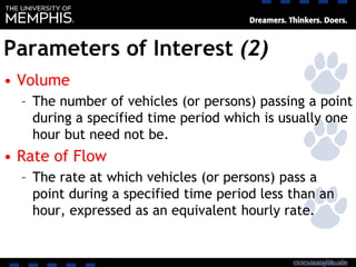 Parameters of Interest (2)
• Volume
– The number of vehicles (or persons) passing a point
during a specified time period which is usually one
hour but need not be.
• Rate of Flow
– The rate at which vehicles (or persons) pass a
point during a specified time period less than an
hour, expressed as an equivalent hourly rate.
 