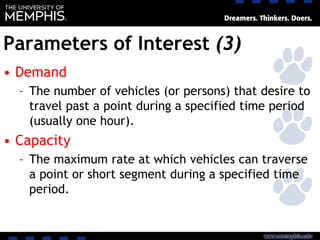 Parameters of Interest (3)
• Demand
– The number of vehicles (or persons) that desire to
travel past a point during a specified time period
(usually one hour).
• Capacity
– The maximum rate at which vehicles can traverse
a point or short segment during a specified time
period.
 