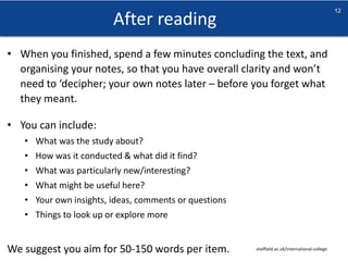 After reading
sheffield.ac.uk/international-college
12
• When you finished, spend a few minutes concluding the text, and
organising your notes, so that you have overall clarity and won’t
need to ‘decipher; your own notes later – before you forget what
they meant.
• You can include:
• What was the study about?
• How was it conducted & what did it find?
• What was particularly new/interesting?
• What might be useful here?
• Your own insights, ideas, comments or questions
• Things to look up or explore more
We suggest you aim for 50-150 words per item.
 