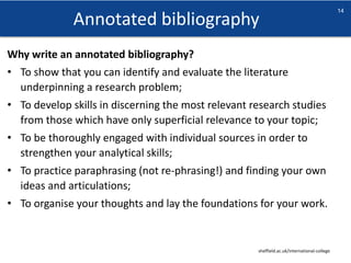 Annotated bibliography
sheffield.ac.uk/international-college
14
Why write an annotated bibliography?
• To show that you can identify and evaluate the literature
underpinning a research problem;
• To develop skills in discerning the most relevant research studies
from those which have only superficial relevance to your topic;
• To be thoroughly engaged with individual sources in order to
strengthen your analytical skills;
• To practice paraphrasing (not re-phrasing!) and finding your own
ideas and articulations;
• To organise your thoughts and lay the foundations for your work.
 