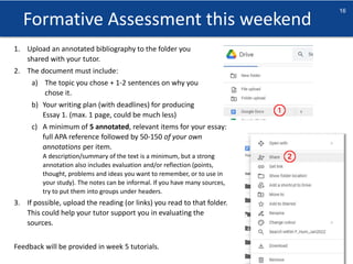 Formative Assessment this weekend
sheffield.ac.uk/international-college
16
1. Upload an annotated bibliography to the folder you
shared with your tutor.
2. The document must include:
a) The topic you chose + 1-2 sentences on why you
chose it.
b) Your writing plan (with deadlines) for producing
Essay 1. (max. 1 page, could be much less)
c) A minimum of 5 annotated, relevant items for your essay:
full APA reference followed by 50-150 of your own
annotations per item.
A description/summary of the text is a minimum, but a strong
annotation also includes evaluation and/or reflection (points,
thought, problems and ideas you want to remember, or to use in
your study). The notes can be informal. If you have many sources,
try to put them into groups under headers.
3. If possible, upload the reading (or links) you read to that folder.
This could help your tutor support you in evaluating the
sources.
Feedback will be provided in week 5 tutorials.
 