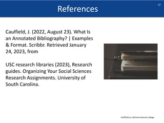 References
sheffield.ac.uk/international-college
17
Caulfield, J. (2022, August 23). What Is
an Annotated Bibliography? | Examples
& Format. Scribbr. Retrieved January
24, 2023, from
USC research libraries (2023), Research
guides. Organizing Your Social Sciences
Research Assignments. University of
South Carolina.
 