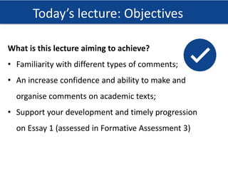 Effective from September 2015 | Name of PPT or Course here
Today’s lecture: Objectives
What is this lecture aiming to achieve?
• Familiarity with different types of comments;
• An increase confidence and ability to make and
organise comments on academic texts;
• Support your development and timely progression
on Essay 1 (assessed in Formative Assessment 3)
 
