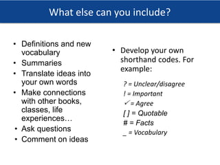 What else can you include?
• Definitions and new
vocabulary
• Summaries
• Translate ideas into
your own words
• Make connections
with other books,
classes, life
experiences…
• Ask questions
• Comment on ideas
• Develop your own
shorthand codes. For
example:
? = Unclear/disagree
! = Important
🗸 = Agree
[ ] = Quotable
# = Facts
_ = Vocabulary
 