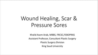 Wound Healing, Scar &
Pressure Sores
Khalid Asem Arab, MBBS, FRCSC,FEBOPRAS
Assistant Professor, Consultant Plastic Surgery
Plastic Surgery Division
King Saud University
 