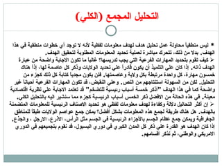 التحليل المجمع  ( الكلي )  *  ل يس منطقياً محاولة عمل تحليل هدف لهدف معلومات لفظية لأنه لا توجد أي خطوات منطقية في هذا الهدف .  بدلا من ذلك، تتحرك مباشرة لعملية تحديد المعلومات المطلوبة لتحقيق الهدف . كيف تقوم بتحديد المارات الفرعية التي يجب تدريسها؟ غالباً ما تكون الاجابة واضحة من عبارة الهدف ذاته .  إذا كان علي التلميذ أن يكون قادراً علي تحديد الولايات وذكر كل عاصمة لها، إذاً هناك خمسون مهارة، كل واحدة مرتبطة بكل ولاية وعاصمتها .  فلن يكون مجدياً كتابة كل ذلك كجزء من التحليل .  لكن من السهولة استنتاجهم من النص .  وعلي النقيض، قد تكون ال م هارات الفرعية أحياناً غير واضحة كما في هذا الهدف  &quot; أذكر خمسة أسباب رئيسية للتضخم &quot;  قد تعتمد الاجابة علي نظرية اقتصادية معينة .  في هذه الحالة من الافضل ذكر الخمس أسباب الرئيسية كجزء مما سنشير اليه بالتحليل الكلي . إن أكثر التحاليل دلالة وكفاءة لهدف معلومات لفظي هو تحديد الاصناف الرئيسية للمعلومات المتضمنة بالهدف .  هل هناك طريقة لجمع هذه المعلومات بشكل أفضل؟ يمكن جمع عواصم الولايات طبقاً للمناطق الجغرافية ويمكن جمع عظام الجسم بالأجزاء الرئيسية في الجسم مثل الرأس، الاذرع، الارجل ، والجذع .  إذا كان الهدف هو القدرة علي ذكر كل المدن الكبري في دوري البسبول، قد نقوم بتجميعهم في الدوري الامريكي والوطني، ثم نذكر أقسامهم . 