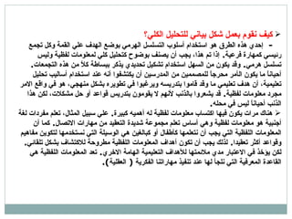 كيف نقوم بعمل شكل بياني للتحليل الكلي؟ -  إ حدي هذه الطرق هو استخدام  أ سلوب التسلسل الهرمي بوضع الهدف علي القمة وكل تجمع رئيسي كمهارة فرعية .  إذا تم هذا، يجب أن يصنف بوضوح كتحليل كلي لمعلومات لفظية وليس تسلسل هرمي .  وقد يكون من السهل استخدام تشكيل تحديدي يذكر ببساطة كلاً من هذه التجمعات . أحياناً ما يكون ال أ مر محرجاً للمصممين من المدرسين أن يكتشفوا أنه عند استخدام أساليب تحليل تعليمية، أن هدف تعليمي ما وقد قاموا بتدريسه ويرغبوا في تطويره بشكل منهجي، هو في واقع الامر مجرد معلومات لفظية .  قد يشعروا بالذنب  لأ نهم لا يقومون بتدريس قواعد أو حل مشكلات، لكن هذا الذنب أحياناً ليس في محله . هناك مرات يكون فيها اكتساب معلومات لفظية له  أ همي ه  كبيرة .  علي سبيل المثال، تعلم مفردات لغة  أ جنبية هو معلومات لفظية وهي  أ ساس تعلم مجموعة شديدة التعقيد من مارات الاتصال .  كما أن المعلومات اللفظية التي يجب  أ ن نتعلمها كأطفال  أ و كبالغين هي الوسيلة التي نستخدمها لتكوين مفاهيم وقواعد  أ كثر تعقيدا .  لذلك يجب  أ ن تكون  أ هداف المعلومات اللفظية مطروحة للاكتشاف بشكل تلقائي .  لكن يؤخذ في الاعتبار مدي ملائمتها للأهداف التعليمية الهامة الاخري .  تعد المعلومات اللفظية هي القاعدة المعرفية التي نلجأ لها عند تنفيذ ماراتنا الفكرية  (  العقلية ). 