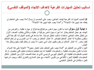 اساليب تحليل المارات الفرعية لاهداف الاتجاه  ( الموقف النفسي )  لتحديد المارات الفرعية لهدف اتجاهى، يجب علي المصمم ان يسال &quot; ماذا يجب علي المتعلم ان يفعله عند تبيين هذا الاتجاه؟ &quot;  و &quot; لماذا يجب عليه تبيين هذا الاتجاه؟” إ جابة  أ ول سؤال  دائما ما تكون مهارة نفس حركية ( وجدانية )  او مهارة عقلية .  والغرض من الهدف هو جعل المتعلم يختار اما اجراء مهارة نفس حركية او عقلية، وبالتالي يتطلب النصف الاول من تحليل هدف اتجاهي استخدام اساليب تحليل هرمية .  هذا يساعد في تحديد المارات الفرعية التي ستكون مطلوبة اذا اختار المتعلم تنفيذهم .  اذا اختار المتعلم ان يعدو، اذا من الضروري ان نعلم المتعلم كيف يعدو .  اذا اختار المتعلم ان يقوم بتقييم عمل ادبي معين، اذا يجب ان يتعلم كيف يفهم ويحلل هذا العمل . الجزء الثاني من التحليل هو  &quot; لماذا يجب علي المتعلم عمل اختيار معين؟ &quot;  الاجابة علي هذا السؤال عادة ما تكون معلومات لفظية .  والمعلومات اللفظية اما يتم تحليلها باستخدام تحليل كلي منفصل، او قد تنضم، كمعلومات لفظية، الي التحليل الهرمي الرئيسي الذي تم عمله للنصف الاول من التحليل .  تشكل المعلومات اللفظية الجزء الاقناعي من تكوين الاتجاه، مع عمل النماذج والتعزيز لذلك، ويجب ادراجها كجزء متكامل في التحليل التعليمي . 