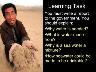 Learning Task You must write a report to the government. You should explain:  Why water is needed? What is water made from? Why is a sea water a mixture? How seawater could be made to be drinkable? Friday, June 5, 2009 