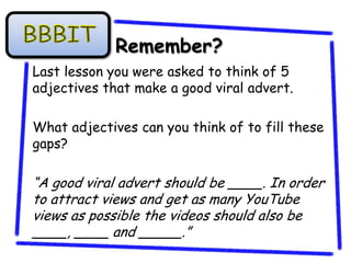Remember?
Last lesson you were asked to think of 5
adjectives that make a good viral advert.

What adjectives can you think of to fill these
gaps?

“A good viral advert should be ____. In order
to attract views and get as many YouTube
views as possible the videos should also be
____, ____ and _____.”
 