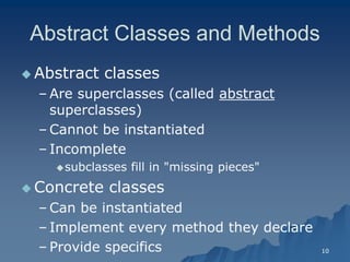 10 
Abstract Classes and MethodsAbstract Methods 
 Abstract classes 
– Are superclasses (called abstractabstract superclasses) 
– Cannot be instantiated 
– IncompleteIncomplete 
subclasses fill in "missing pieces" 
Concrete classesConcrete classes 
– Can be instantiatedCan instantiated 
– Implement every method they declareImplement declare 
– Provide specificsProvide specifics  