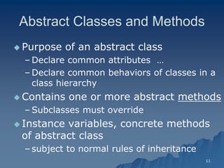11 
Abstract Classes and Methods 
 Purpose of an abstract classPurpose class 
– Declare common attributes … 
– Declare common behaviors of classes in a class hierarchyclass hierarchy 
 Contains one or more abstract methods 
– Subclasses must overrideSubclasses override 
 Instance variables, concrete methods of abstract classof class 
– subject to normal rules of inheritancesubject inheritance  