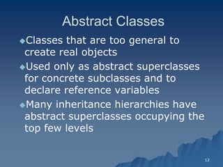 12 
Abstract ClassesAbstract Classes 
Classes that are too general to create real objectscreate objects 
Used only as abstract superclasses for concrete subclasses and to declare reference variables 
Many inheritance hierarchies have abstract superclasses occupying the top few levelstop levels  
