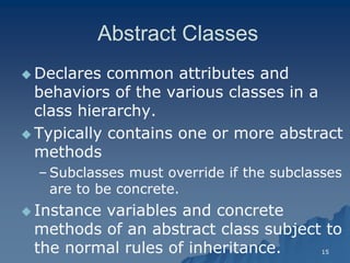 15 
Abstract ClassesAbstract Classes 
 Declares common attributes and behaviors of the various classes in a class hierarchy. 
 Typically contains one or more abstract methods 
– Subclasses must override if the subclasses are to be concrete. 
 Instance variables and concrete methods of an abstract class subject to the normal rules of inheritance.  