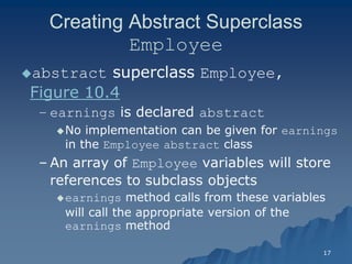 17 
Creating Abstract Superclass Employee 
abstract superclass Employee, Figure 10.4Figure 10.4 
– earnings is declared abstract 
No implementation can be given for earnings in the Employee abstract classclass 
– An array of Employee variables will store references to subclass objectsreferences objects 
earnings method calls from these variables will call the appropriate version of the earnings methodmethod  