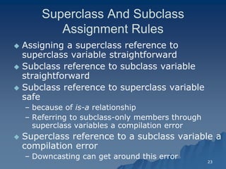 23 
Superclass And Subclass Assignment RulesAssignment Rules 
 Assigning a superclass reference to superclass variable straightforwardsuperclass straightforward 
 Subclass reference to subclass variable straightforwardstraightforward 
 Subclass reference to superclass variable safe 
– because of is-a relationshiprelationship 
– Referring to subclassReferring subclass-only members through superclass variables a compilation errorsuperclass error 
 Superclass reference to a subclass variable a compilation errorcompilation error 
– Downcasting can get around this errorDowncasting error  