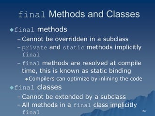 24 
final Methods and Classes 
final methods 
– Cannot be overridden in a subclassCannot subclass 
– private and static methods implicitly finalfinal 
– final methods are resolved at compile time, this is known as static bindingtime, binding 
Compilers can optimize by inlining the codeCompilers code 
final classes 
– Cannot be extended by a subclassCannot subclass 
– All methods in a final class implicitly final  