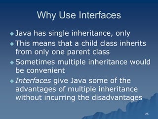 25 
Why Use InterfacesWhy Interfaces 
 Java has single inheritance, only 
 This means that a child class inherits from only one parent class 
 Sometimes multiple inheritance would be convenient 
 InterfacesInterfaces give Java some of the advantages of multiple inheritance without incurring the disadvantages  