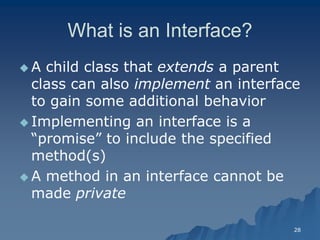 28 
What is an Interface? 
 A child class that extendsextends a parent class can also implement an interface to gain some additional behaviorto behavior 
Implementing an interface is a “promise” to include the specified method(s) 
 A method in an interface cannot be made privateprivate 
 