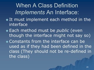 29 
When A Class Definition ImplementsImplements An Interface: 
 It must implement each method in the interface 
 Each method must be publicpublic (even though the interface might not say so) 
 Constants from the interface can be used as if they had been defined in the class (They should not be reclass re-defined in the class)  