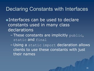 30 
Declaring Constants with Interfaces 
Interfaces can be used to declare constants used in many class declarationsdeclarations 
– These constants are implicitly public, static and final 
– Using a static import declaration allows clients to use these constants with just their namestheir names  