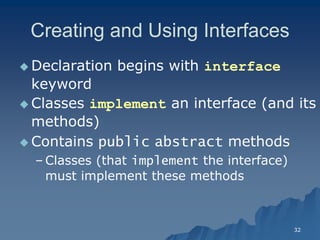 32 
Creating and Using InterfacesCreating Interfaces 
 Declaration begins with interface keyword 
 Classes implement an interface (and its methods) 
 Contains public abstractabstract methods 
– Classes (that implementimplement the interface) must implement these methodsmust methods  
