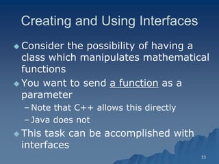 33 
Creating and Using InterfacesCreating Interfaces 
Consider the possibility of having a class which manipulates mathematical functions 
 You want to send a functiona function as a parameterparameter 
– Note that C++ allows this directlyNote directly 
– Java does notJava not 
 This task can be accomplished with interfacesinterfaces  