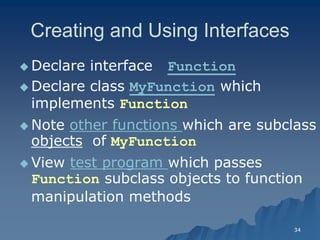 34 
Creating and Using InterfacesCreating Interfaces 
 Declare interface Function 
 Declare class MyFunction which implements Function 
 Note other functions which are subclass objects of MyFunction 
 View test program which passes Function subclass objects to function manipulation methodsmanipulation methods  