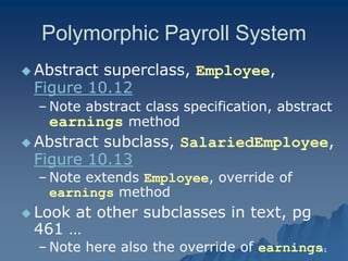 41 
Polymorphic Payroll SystemPolymorphic System 
 Abstract superclass, Employee, Figure 10.12Figure 10.12 
– Note abstract class specification, abstract earnings method 
 Abstract subclass, SalariedEmployeeSalariedEmployee, Figure 10.13Figure 10.13 
– Note extends Employee, override of , earnings method 
 Look at other subclasses in text, pg 461 … 
– Note here also the override of earnings  