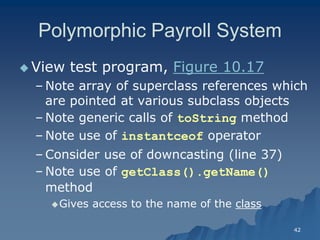 42 
Polymorphic Payroll SystemPolymorphic System 
 View test program, Figure 10.17Figure 10.17 
– Note array of superclass references which are pointed at various subclass objectsare objects 
– Note generic calls of toString methodmethod 
– Note use of instantceof operatoroperator 
– Consider use of downcasting (line 37) 
– Note use of getClass().getName() method 
Gives access to the name of the classclass  