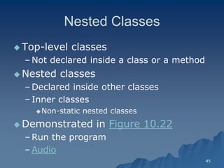 45 
Nested ClassesNested Classes 
Top-level classeslevel classes 
– Not declared inside a class or a methodNot method 
 Nested classesNested classes 
– Declared inside other classesDeclared classes 
– Inner classesInner classes 
Non-static nested classesstatic classes 
 Demonstrated in Figure 10.22 
– Run the programRun program 
– AudioAudio  