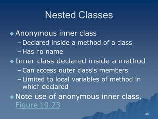 49 
Nested ClassesNested Classes 
Anonymous inner classAnonymous class 
– Declared inside a method of a classDeclared class 
– Has no nameHas name 
 Inner class declared inside a methodInner method 
– Can access outer class's membersCan members 
– Limited to local variables of method in which declaredwhich declared 
 Note use of anonymous inner class, Figure 10.23Figure 10.23  