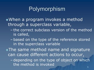 5 
PolymorphismPolymorphism 
When a program invokes a method through a superclass variable, 
– the correct subclass version of the method is called, 
– based on the type of the reference stored in the superclass variablein variable 
The same method name and signature can cause different actions to occur, 
– depending on the type of object on which the method is invokedthe invoked  