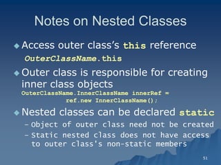 51 
Notes on Nested ClassesNotes Classes 
 Access outer class’s this referencereference 
OuterClassNameOuterClassName.this 
 Outer class is responsible for creating inner class objectsinner objects OuterClassName.InnerClassName innerRef = ref.new InnerClassName(); 
 Nested classes can be declared static 
– Object of outer class need not be createdObject created 
– Static nested class does not have access to outer class's nonto non-static membersstatic members  