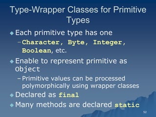52 
Type-Wrapper Classes for Primitive Types 
 Each primitive type has oneEach one 
–Character, Byte, Integer, Boolean, etc., etc. 
Enable to represent primitive as ObjectObject 
– Primitive values can be processed polymorphically using wrapper classespolymorphically classes 
 Declared as final 
Many methods are declared static  