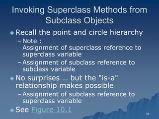 53 
Invoking Superclass Methods from Subclass ObjectsSubclass Objects 
 Recall the point and circle hierarchyRecall hierarchy 
– Note : Assignment of superclass reference to superclass variablesuperclass variable 
– Assignment of subclass reference to subclass variablesubclass variable 
 No surprises … but the "isNo is-a" relationship makes possiblerelationship possible 
– Assignment of subclass reference to superclass variablesuperclass variable 
 See Figure 10.1  