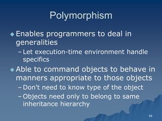 58 
PolymorphismPolymorphism 
Enables programmers to deal in generalitiesgeneralities 
– Let executionLet execution-time environment handle specificsspecifics 
 Able to command objects to behave in manners appropriate to those objectsmanners objects 
– Don't need to know type of the objectDon't object 
– Objects need only to belong to same inheritance hierarchyinheritance hierarchy  