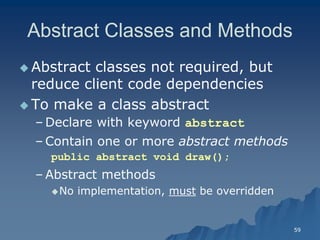 59 
Abstract Classes and MethodsAbstract Methods 
 Abstract classes not required, but reduce client code dependenciesreduce dependencies 
 To make a class abstractTo abstract 
– Declare with keyword abstract 
– Contain one or more abstract methodsabstract methods 
public abstract void draw(); 
– Abstract methodsAbstract methods 
No implementation, mustmust be overriddenbe overridden  