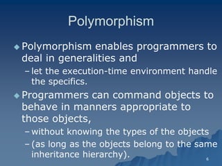 6 
PolymorphismPolymorphism 
 Polymorphism enables programmers to deal in generalities and 
– let the executionlet execution-time environment handle the specifics. 
 Programmers can command objects to behave in manners appropriate to those objects, 
– without knowing the types of the objects 
– (as long as the objects belong to the same inheritance hierarchy).  