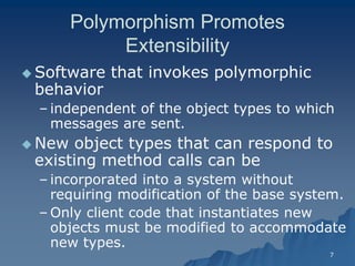 7 
Polymorphism Promotes ExtensibilityExtensibility 
 Software that invokes polymorphic behaviorbehavior 
– independent of the object types to which messages are sent. 
 New object types that can respond to existing method calls can be 
– incorporated into a system without requiring modification of the base system. 
–Only client code that instantiates new objects must be modified to accommodate new types.  