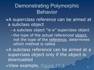 8 
Demonstrating Polymorphic Behavior 
A superclass reference can be aimed at a subclass objecta object 
– a subclass object “is-a” superclass object 
– the type of the actual referenced objectobject, not the type of the referencereference, determines , which method is calledwhich called 
A subclass reference can be aimed at a superclass object only if the object is downcasteddowncasted 
View example, Figure 10.1  