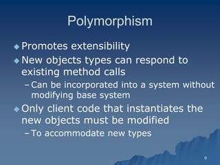 9 
PolymorphismPolymorphism 
 Promotes extensibilityPromotes extensibility 
 New objects types can respond to existing method callsexisting calls 
– Can be incorporated into a system without modifying base systemmodifying system 
 Only client code that instantiates the new objects must be modified 
– To accommodate new typesTo types  
