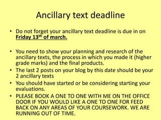 Ancillary text deadline
• Do not forget your ancillary text deadline is due in on
Friday 13th of march.
• You need to show your planning and research of the
ancillary texts, the process in which you made it (higher
grade marks) and the final products.
• The last 2 posts on your blog by this date should be your
2 ancillary texts
• You should have started or be considering starting your
evaluations.
• PLEASE BOOK A ONE TO ONE WITH ME ON THE OFFICE
DOOR IF YOU WOULD LIKE A ONE TO ONE FOR FEED
BACK ON ANY AREAS OF YOUR COURSEWORK. WE ARE
RUNNING OUT OF TIME.
 