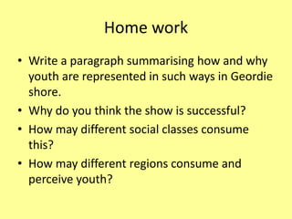 Home work
• Write a paragraph summarising how and why
youth are represented in such ways in Geordie
shore.
• Why do you think the show is successful?
• How may different social classes consume
this?
• How may different regions consume and
perceive youth?
 