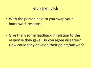 Starter task
• With the person next to you swap your
homework response.
• Give them some feedback in relation to the
response they gave. Do you agree disagree?
How could they develop their points/answer?
 