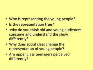 • Who is representing the young people?
• Is the representation true?
• why do you think old and young audiences
consume and understand the show
differently?
• Why does social class change the
representation of young people?
• Are upper class teenagers perceived
differently?
 