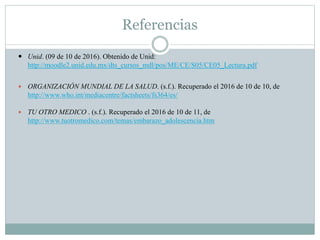 Referencias
 Unid. (09 de 10 de 2016). Obtenido de Unid:
http://moodle2.unid.edu.mx/dts_cursos_mdl/pos/ME/CE/S05/CE05_Lectura.pdf
 ORGANIZACIÓN MUNDIAL DE LA SALUD. (s.f.). Recuperado el 2016 de 10 de 10, de
http://www.who.int/mediacentre/factsheets/fs364/es/
 TU OTRO MEDICO . (s.f.). Recuperado el 2016 de 10 de 11, de
http://www.tuotromedico.com/temas/embarazo_adolescencia.htm
 